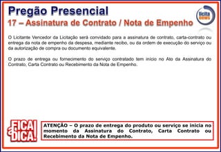 O Licitante Vencedor da Licitação será convidado para a assinatura de contrato, carta-contrato ou
entrega da nota de empenho da despesa, mediante recibo, ou da ordem de execução do serviço ou
da autorização de compra ou documento equivalente.
O prazo de entrega ou fornecimento do serviço contratado tem início no Ato da Assinatura do
Contrato, Carta Contrato ou Recebimento da Nota de Empenho.
ATENÇÃO – O prazo de entrega do produto ou serviço se inicia no
momento da Assinatura do Contrato, Carta Contrato ou
Recebimento da Nota de Empenho.
 