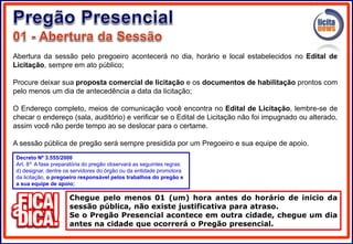Abertura da sessão pelo pregoeiro acontecerá no dia, horário e local estabelecidos no Edital de
Licitação, sempre em ato público;
Procure deixar sua proposta comercial de licitação e os documentos de habilitação prontos com
pelo menos um dia de antecedência a data da licitação;
O Endereço completo, meios de comunicação você encontra no Edital de Licitação, lembre-se de
checar o endereço (sala, auditório) e verificar se o Edital de Licitação não foi impugnado ou alterado,
assim você não perde tempo ao se deslocar para o certame.
A sessão pública de pregão será sempre presidida por um Pregoeiro e sua equipe de apoio.
Chegue pelo menos 01 (um) hora antes do horário de inicio da
sessão pública, não existe justificativa para atraso.
Se o Pregão Presencial acontece em outra cidade, chegue um dia
antes na cidade que ocorrerá o Pregão presencial.
Decreto Nº 3.555/2000
Art. 8º A fase preparatória do pregão observará as seguintes regras:
d) designar, dentre os servidores do órgão ou da entidade promotora
da licitação, o pregoeiro responsável pelos trabalhos do pregão e
a sua equipe de apoio;
 