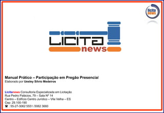 Manual Prático – Participação em Pregão Presencial
Elaborado por Uesley Sílvio Medeiros
Licitanews Consultoria Especializada em Licitação
Rua Pedro Palácios, 79 – Sala Nº 14
Centro – Edifício Centro Jurídico – Vila Velha – ES
Cep: 29.100-190
 : 55-27-3062 5551 /3062 3660
 