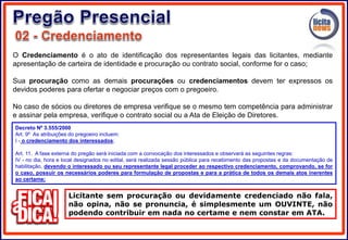 O Credenciamento é o ato de identificação dos representantes legais das licitantes, mediante
apresentação de carteira de identidade e procuração ou contrato social, conforme for o caso;
Sua procuração como as demais procurações ou credenciamentos devem ter expressos os
devidos poderes para ofertar e negociar preços com o pregoeiro.
No caso de sócios ou diretores de empresa verifique se o mesmo tem competência para administrar
e assinar pela empresa, verifique o contrato social ou a Ata de Eleição de Diretores.
Licitante sem procuração ou devidamente credenciado não fala,
não opina, não se pronuncia, é simplesmente um OUVINTE, não
podendo contribuir em nada no certame e nem constar em ATA.
Decreto Nº 3.555/2000
Art. 9º As atribuições do pregoeiro incluem:
I - o credenciamento dos interessados;
Art. 11. A fase externa do pregão será iniciada com a convocação dos interessados e observará as seguintes regras:
IV - no dia, hora e local designados no edital, será realizada sessão pública para recebimento das propostas e da documentação de
habilitação, devendo o interessado ou seu representante legal proceder ao respectivo credenciamento, comprovando, se for
o caso, possuir os necessários poderes para formulação de propostas e para a prática de todos os demais atos inerentes
ao certame;
 