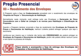 O Pregoeiro após a fase de Credenciamento procederá com o recebimento dos envelopes de
“Proposta de Preços” e “Documentação de Habilitação;
Normalmente neste momento você entrega junto aos Envelopes a Declaração de Plena
Concordância com o Edital de Licitação e as normas para Habilitação e Classificação de
Propostas.
Quando o Pregoeiro declarar encerrada a fase de recebimento dos Envelopes de Proposta de
Preços e Documentos de Habilitação, nenhum Licitante poderá entregar qualquer que seja o
documento.
Lembre-se que mesmo que o Licitante não tenha sido CREDENCIADO ele poderá entregar os
Envelopes de Proposta e Documentos de Habilitação, porém não poderá ofertar nenhum Lance
e nem opinar no processo de licitação.
Fique atento e acompanhe a fase de entrega dos Envelopes de
Propostas e Documentos de Habilitação.
 