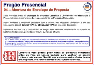 Após recebidos todos os Envelopes de Proposta Comercial e Documentos de Habilitação o
Pregoeiro iniciará a Abertura dos Envelopes contendo as Propostas Comerciais;
Neste momento o Pregoeiro procederá com a analise das Propostas Comerciais e em ato
subsequente poderá CLASSIFICAR ou DESCLASSIFICAR as propostas de preços;.
Importante informar que a modalidade de Pregão será realizada independente do numero de
Licitantes Participantes, podendo ser 01 (um) ou mais de 01 (um);
Lembre-se você poderá pedir vistas as propostas comerciais
antes da Fase de Lances Verbais, para verificar se aquele
Licitante esta mesmo Classificado, evitando assim ofertar lances
em propostas que serão desclassificadas posteriormente.
Decreto Nº 3.555/2000
Art. 11. A fase externa do pregão será iniciada com a convocação dos interessados e observará as seguintes regras:
VI - o pregoeiro procederá à abertura dos envelopes contendo as propostas de preços e classificará o autor da proposta
de menor preço e aqueles que tenham apresentado propostas em valores sucessivos e superiores em até dez por cento,
relativamente à de menor preço;
 