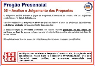 O Pregoeiro deverá analisar e julgar as Propostas Comerciais de acordo com as exigências
estabelecidas no Edital de Licitação;
Será desclassificada a Proposta Comercial que não atender a todas as exigências estabelecidas
no Edital de Licitação para apresentação das propostas;
A desclassificação da Proposta Comercial do licitante importa preclusão do seu direito de
participar da fase de lances verbais, ou seja o Licitante Desclassifica não participará da fase de
lances verbais;
Só participarão da fase de lances os Licitantes que tenham suas propostas classificadas;
Verifique com cuidado a Proposta Comercial de Licitação de seu
concorrente, nesta hora é necessário ORGANIZAÇÃO, crie seu
check-list para verificar as propostas comerciais dos
concorrentes.
 