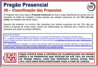 O Pregoeiro terá como base a Proposta Comercial de menor preço classificada de acordo com os
requisitos do Edital de Licitação e todas aquelas que estejam superiores em até 10% (dez por
cento), em relação a de menor preço;
Quando não existirem, no mínimo, três propostas com valores superiores em até 10% (dez por
cento) à proposta de menor preço, devem ser selecionadas as melhores até o máximo de três,
quaisquer que sejam os preços ofertados;
FIQUE ATENTO PARA O CRITÉRIO DE CLASSIFICAÇÃO DO MENOR
PREÇO E AS PROPOSTAS QUE ESTEJAM EM ATÉ 10% DO VALOR
DE MENOR PREÇO, CASO SUA PROPOSTA ESTEJA ACIMA DOS
10% VOCÊ SERÁ DESCLASSIFICADO PARA A FASE DE LANCES.
Decreto Nº 3.555/2000
Art. 11. A fase externa do pregão será iniciada com a convocação dos interessados e observará as seguintes regras:
VI - o pregoeiro procederá à abertura dos envelopes contendo as propostas de preços e classificará o autor da proposta de menor
preço e aqueles que tenham apresentado propostas em valores sucessivos e superiores em até dez por cento, relativamente à
de menor preço;
VII - quando não forem verificadas, no mínimo, três propostas escritas de preços nas condições definidas no inciso anterior, o
pregoeiro classificará as melhores propostas subsequentes, até o máximo de três, para que seus autores participem dos
lances verbais, quaisquer que sejam os preços oferecidos nas propostas escritas;
 