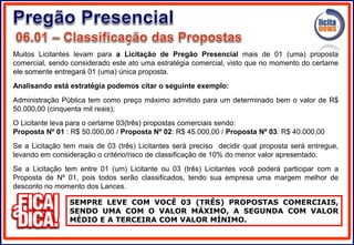 SEMPRE LEVE COM VOCÊ 03 (TRÊS) PROPOSTAS COMERCIAIS,
SENDO UMA COM O VALOR MÁXIMO, A SEGUNDA COM VALOR
MÉDIO E A TERCEIRA COM VALOR MÍNIMO.
Muitos Licitantes levam para a Licitação de Pregão Presencial mais de 01 (uma) proposta
comercial, sendo considerado este ato uma estratégia comercial, visto que no momento do certame
ele somente entregará 01 (uma) única proposta.
Analisando está estratégia podemos citar o seguinte exemplo:
Administração Pública tem como preço máximo admitido para um determinado bem o valor de R$
50.000,00 (cinquenta mil reais);
O Licitante leva para o certame 03(três) propostas comerciais sendo:
Proposta Nº 01 : R$ 50.000,00 / Proposta Nº 02: R$ 45.000,00 / Proposta Nº 03: R$ 40.000,00
Se a Licitação tem mais de 03 (três) Licitantes será preciso decidir qual proposta será entregue,
levando em consideração o critério/risco de classificação de 10% do menor valor apresentado.
Se a Licitação tem entre 01 (um) Licitante ou 03 (três) Licitantes você poderá participar com a
Proposta de Nº 01, pois todos serão classificados, tendo sua empresa uma margem melhor de
desconto no momento dos Lances.
 
