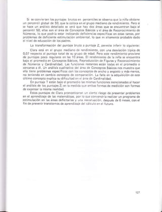 si se coñrÉten los punejes brutosen percent ese óbservaque r ñ ñ¿ óbtcie
ún percentilqlobalde 50,que la co oca ¿n elqfupo med anode rendimienlo Pero sl
* ha.e ún aná hs det ádó * vorá quo hav dos áretr que s encuenran bajo ei
percentl 50, elhs §on elárea de Con.epros 8ásicos y e áreade Reconoc mientóde
Números, lo qre podria erar lndlcndo dericioncüs especiJcas e
probemas de dericente e{imu ación ambien¡a, o que s§ a iámenle D¡obabh dado
e n ve deeducación de ospad¡es.
La ranslDrmaclón de punraje brutó a punbF Z, oermire nfárn o 5quiente:
C a erá en e qrupo mediano tle rendlmienro, coñ una desviación tipic¿ de
0,07 rsspscro ar punraje rorar de su srupo de ed¿d Pero sr rendimien¡o proviene
de ounráios pocó rsqúkr¿s ¿r ¿s 10 ne¿s El rendlñento de I
bajo e promed oen Conceptos Básicos, Beproducción d¿ Fisúrasy Feconóclmi¿nto
de Números y C dinaldad. Las luncion¿s refanes e$áó todás eñ el proñedio o
ercánár a é Un análisÉ cualnativo de área d¿ conceptos Básic
ella tene prob¿mas especificos cón ósconc¿ptórde anchoy ¿ñqofoy málmenós,
no tenlendo er eñbio coñceplo ds óomoañcón. La lala en aadqú sicióndeere
ú rimo conceproexplie su di, cu tád án e áÉa de cardina dad.
Eñ punraj¿ T *rán bátó ¿rprom¿d o lás ñismásruncioñes menconadasa hácer
elaná Gs de ros punbjesZjen la med da que ¿ñbtrlormasde ñedición son forñs
de expresar a mism¿ realid¿d.
Enos puntaies de cara prono*icaron ún cieno riesqo de pressnrar problemás
ene áprendi2álé de hs matemáticas, por lo qusconvándfi¿ r¿a izarun proqGma de
osiñulációñ en as áfeas deficitaras y uná reeva uaclón, después de 6 máss,conel
rln.le prevénnráñrornós de aprcndrzajé de cá.uroene tuturo.
 