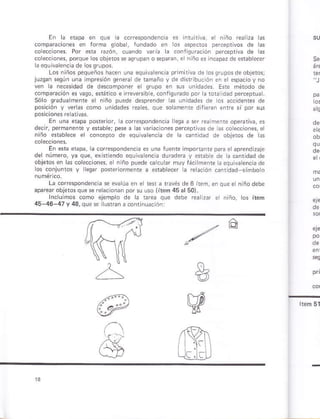 Eñ á etp¿ ¿n
lorhá gob¿, luñdádo D ceprvos de ras
e*a razón¡ cuando vria a .onrquracón
cohc. ones, porque os obielos * astupan o rpaÉ¡, s
Lo§ iiños pequeño5 h¿cen un¿ equivarenca priñ tva de rossrupo§deoblelos;
juzsan sesún una impresión genera de ramaño y de dÉtibución e
ven rá nec*idad de de§compontr unidades. Ere mÉtodo de
.omp acón*vaso,e ári.o e ircvmb e, confiqufado por h 1orá id¿d pr.eprúár
Sóo súdualmente ¿ niñó puede desprendú ¿s uñld¿des de os ac.idenres de
po. ¡ó' I .e''c.
En una *apa po{e¡ior, á córespoñd¿ñ.h lega ¿ ser rea menre opereriva, es
dec ¡, perñanente y erable;pese a las v ia.io¡es prceptivas de l¿s co e.conss, e¡
ñ ñó *ttsbrece er .on.epto de equ va encia de 1á canridsd de objeros de 6
En ena etpá, la cotrespondsñ.iá es uná lú¿nte iñpóranr p a etaprend zaje
del núm o, ya que, erht¿ñdo eqúiva sncia ducdera y er¿be ds ta c¿nridsd de
obleios én ás colecclones, e iiño puede cacurar múy lác menr ¿¿quiv¿¿ñciád¿
los conjunros y eq 6úbecer á ré ación cañrdad símboro
Lá correspondencia se evárúá en e tes a t¿vés de 6 irem, eñ qu¿ e ñiñodebe
apare objetósque se rela.ionan porsu uso (item45alsol.
ejémpro dé ¿ Eea sr niñó, tós it6m
45-46-47 v 43. oue s iúnran a.ontinu¿ción:
,rt"t ^
E
W
lr
 