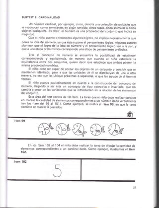 Un número c d nár, porejempto,.inco,d¿nota unacotscción deun dade§que
n a9ún séntdo: cinco raz.s, ctnc
objetos cuaqú era. Es decn, e núm o es una prop edadde coiiunro que rd c¿ §u
oue e niño cueiieo r¿cónozc¿ 3
pose a dea de iúmero, ya que érasupone el pensamienro tósic
pantan que e lo§ro de a idea de número y el pensam ¿.ro ógi.o v¿ñ a a par, y
que a una e&pa prenumórica corrcsponde únaeraos de pensñ enrópre ósica.
de número se encue.ra t¿ posib dád de esabecer
cór*pondench y equivárenca, de maneÉ que cuando et n ño erabtece a
equ v¿ eñcia enfe dos coñrunros, qutere decr que ¿r¿bkce que añbo§ posen a
mkña propied3d numáriÉ.
E niño debe *r .apáz de coñra¡ ros obj¿rós de uñ .oniunto v Derc bir oue se
maniieñen ldénrcos, pes a qúe as úñidades de ó Í d rribuyan ,le una u ora
E niño av¿nza pau arinam¿ñte ér cusnló ¿ a cónstruccón ds .óncep¡o de
núm€rc, ksan.lo a $r Ésre un concepto de tipo op*dvo e in$riádó, que no
cambiá a pe$¡ de las v iaciones que se lnroduzcan en l¿ ¡ekción de osee;entos
Ená área de rercónradel0it n ñodebe reatzarconsists
e'ro. n{ del 99.r lotr Loro.eloo 99.e .r..t¿.-""
#s@&&
En os ítem 102 al 104
eleñánros cofespondienrs
e niño debe rearizar h rrea.te d buj¿r acanridad de
a un 6rdiná dádó. como ¿lempo, ilurmmos é r1ém
 