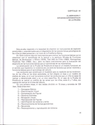 E*¿ prueb¿ respondé á rá ie.esdad de d spoier de lnrameñtos ¿e medlcon
conrrúidos v *bndarlza.ros ofa e diaqnofi.o de la§.aÉcleristcm p5icoósic de
ñi.io de a Enseñ¿nra Bás.á.
En Chik er ri¿n a sun05
relácoñar coi e iPrueba de Funclons
Básúas, de Bmd .ewski y xliricic llS79l, fsi AEC d¿ Fiho 11960), Mdrópo it¿n
Re¿dne$ T*r 11965), et), pero ño hábh nrrú¡e¡ros paÉ l¿ ev¿ru¿cón de
d*aro o de 6rúncion* báscas p¿E e aorend z¿iede asmatsmátús
La conrruccón ds l¿ Pruabá de Precá.ulo s b¿s en un mod¿o Íun. ona, en
fúnconesbásc praelapre¡dÉale de cá cu o
L¿s condúd¿s.rue cornituyen e múeirsó pai¿ ¿ medición de os rendim en
1os de los n ños en áre* Donul¿d¿s. r h3¡ eeoido en b e a un mode o de
rná isis de taEa, en e cual as.oñ¿u.h.qu. ui ñ ño *.apazd.
rea ,ar ¿ d{erm iadá edad y en un nea CpeciJlca En e ca§o de a Prugbá de
Precá culo * rea ú¿ un ¿n; sr ds ¿stare quc os n ños, enre 4 y 7 áños, 5or
capa.*de re¿rz eñ e área dercálcu o
En una p,imeÉ eiap¿, e ten6hb¿dirldidoenl5ieasycon ¿b¿d.124
1 Coicepros Básicos
3 Comoletacióñ¿e F quús
4 Númros ord iaes
5 P.rcep.ón V nral
6. Fleproducción de Éiqucs
3. Be.onocimiento de romas s¿ómétkas
l0 Becoiocimlenro y reproduc. ó. de números
 