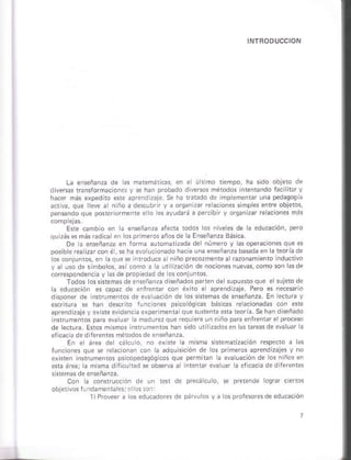 La enseñanza de as m¿tmátcas en ha sido obleto de
d lere tansrormadón.s y s. h¿ñ D,obado divems métodos intsntndo i¿c it Y
hacer más eiped to *te ¿pre¡.Jizaje Se h¿ ráádó d¿ impemenrár una pedasosh
niño a dscúbrir y ¿ orc¿n zar É¿cones simples enre obFtós
o es áyud¿,á ¿ percibi y ors¿niz re aciones más
E*e cambo en r¿ .nsñañza arecia tódos os nlrsss de á edu.a.ió¡, Deró
o o. Y'0. o oól¿E P'd'7oB¿''.d
Dé 3 eñsqñánza en Jofma sutomatüáda del núñero y d optraciónes qúe ¿s
pos bie rea za, con é, * h¿ ávo uc ona.lo hác ¿ un¿ ensñáiza basd¿ en á teoria de
os conluitos, en Iá,rue se intoduce ¿ niñó precozment¿á razonam enro nducrivo
y ¿ úso de si'¡b. os, asi.omo ¿ rá ut Daclón dé nocione§nuevas, coño son 4d-a
d de proped¿dde os únlun¡os.
Todos óss *em¿sde eisñan?a diseñadospa en de supu*tóque elsúje¡o de
á educác¡ó¡ es cap¿z de enf¡entár .on éxiro e aprend ?aje Ptro es nec*ario
u¿ción .le i* sntsms de enseñáñzá Eñ ecrura y
*crllufa sé hán de§.fto funcon* psi.oóscas báscás Éaclo.adas con ené
áprendizáje v .xiste evldenc a sxpnimsnú quesu*st3¿rátori3 Seh¿¡d*ñado
n§rumenros para ev¿ um ra ñ¿d
de eclufa E*os msños n{tuñenros han sdo utirzadosen ¡s tfeasde evalu lá
efic¿c¿ ded fereñtes métodosde enseñárrá.
Eñ el áÉ d¿ c¿.! D, sisr¡m4Éación re.pecto ¿ as
lun.ione5 que 5e Élácioñáñ .oñ !a adquÉi.ión d. los primems ¿prend zajes y no
ósicos que p¿rñ táñ la evaluácóñ de os n ños en
¿ ef.ac a de dlr?rents
Coñ a .on*ruccon d. un i¡n de pre.ácuo, E oretnde ló9ñr cÉ os
objetivos rrrdá nenial!s: !r ós.ri
 