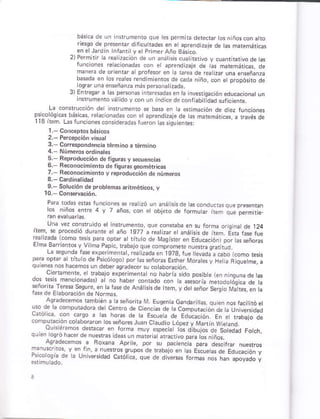 La consrruc.ión d¿t nrrumenró e b a en ta srmáción de d áz
p., oróo, "s o¿.i a,
ll3 rem L¿s run( ons.onsder¿d6 tuúon úsóúonkr
1. Concptosbáriús
2.- Percepción yisua¡
3. Coréspondenciárérmihoriánino
4.- NúmeG ordinales
s. Beproducción dp fiqurár y ¡ecuen¿,rs
6. Beconociñientu d¿ fqu6 ceoméricár
7.- Beconocimientoy reprodudción de ñúnero,
9.-So,uc'on dé probtemá! ¿nrmerio' v
Paia tod4 stás tuncionás se reatzó un anátskde ascoñdúcGsaue
bási.a dr un in{rumento que tes pefmib ddecrr losi ñ05con at¡o
rie.oo op r¡" q'd d ¡, u rdo". dn d .D.e, o 7¿ ó dr i¡ niremori¿ds
.L¿n. .s¡',o de kt
ma¡eia de orienrar á prolesor en ¿ rarea de rea z úna éñseñanza
b¿ ad¿ q ro
'"¿t".
,e
r. E
'"0,
d ¿. p-.o-..
'111".o.cido,.o.
c.o ts / d fo,D¡ ó,
".c s de Fn;.rcae¡,e
r" ¿dda .oro F_'. od ¿ oDrr c r., o oe Mdg..+ ", Ed r..co,. por .. f io,"
- d aá.'É' ro(  vilmc P.pi . rlb
Ld.eo, dd rcy ó,pr,7", ¿ .dc ldttád-gta
oc d oo ¿ "r rnu o d" o<¡o mo po.to,s"no.. F.." ltorJó . L4 d qiql.l e c
qu ens nos rr¿(emos un ¿eber aqGdeer sú.o abora.ión
,-, i *-.," "r n¿b"p e{oah m c -o I do, " sdo porb e.- ñleLn¿.".é
.o1 . d* a! ñ. m,;q.k tr r.
-e-'o
k1n.SeoF-
r¿r de E ¿bo¡a.iónd¿ Norm¿!
¡q"@.TG k-bEn. d bio, d V L@r c ur oc. ¡
"
^. '. .oñ0, "d0," d. en'.odeCc- a.o"LCorpurá
F*."" de EoL..,o, tr a Éod.o oo
.onptü''ó. .oébooro¡ ¡o. p,o.. r. L'¿.dm ooÁ7,rdr,nú.rd
o oib, or o" so,eodd -otct_
0. ó. roo¡ó rá.4 de -LÉ.r.¿r o.
ao.di,afos d Ro,",d pc.á der^ia _L"rro!
r ,.oroo
" de ¿ U- lqJo¿o ¿. ¡o.nc. ,o¡ ñdl óDo¡cdo ,
 