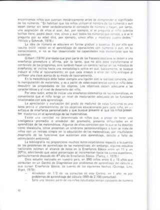 encontamos niños qúe cuenüi ñecán c¿ñenre anies d. .on:'!-:: : s qn licado
sepan cotrrar sii tener verdadeÉmente e concepto de ¡úñ.r. .
ú¡a iqná.]ón dé e os a azar asi. por eiemp o, s r p..s--i: : i i¡ cuánrs
bo itas tene, podr; dec r, úss, c
edad d rá, po¡ eFmplo, cnco ¿ños y mosr:: .r¿ro .redos "
(ivl cic y Schmidl, 1973 I
Lá de¿ de número s ¿dquiere e
resu ta inúr ns* r ei e aprend z¿je de op¿É.iones cón r
conocimonro, si nó se rran desaro ado as cap¿cdades más.imei-A qúe l¿s
Gllben 11974) panteabaquegÉn pmrede o§lrac¿sos*cor:sedebenauna
y átnma, por lo ranro, que nó só o deb. f:nlófm se e
cort¿nidó de losproqrañas sno r¿mbién rr¿cer uñ camb o cdna ei c§ ñérodosde
ensñanzar se inclna ha.ia úna metodoos a adiva en que, b*n¿meT, ss busque
razonámiento, en qúe edá ere
proJesor una.láue acercade su modode razonamiento
En la merodoosiadebe háber sempre una g¿zón con
a ñ¿ñ puk.ión de mate¡h es, y es á pfrn de e§bs ¿xp*ien. ó§ .omó . niñodsbe
descub¡r hs propiedades de os objetos Los obletvos d¿b.ñ ¿rr..urse á ras
c ace¡istcásv árn ve de d*atrorro der niño.
Por era Ézóñ, ¿nt¿sd¿ inicar unaenseñanu¿ sfemárc¡ de m emári..s
.onveñiente que e n ño reñqa u¡ nivs¡ d¿ madrEción ¿de.u¿do d! * frnciones
re a.ionadás con ereaprendizaje
La ¿Drecacóñ y er¿ !a.ión der qr¿do de madu@ de ¿r¿r.¡urciones es uña
G obi ivd edrmona * p,¿ Gd¿ n ño. en L l
enfoque de eñrñan¿a pe6onali¿ado y que busqu¿ prevéñn el que los n ños pre§ér
ten r*brno! er elapreñdizaje de as maremárica§
Exre Lir Lanridad ro dererñ ñá¿á de niño§ que, a pr*r d. rña¡ ún¿
ftellsenca promed o ó alrededor der promedlo, p¡eseniá
áprerdizare de as mateñáric¿s. agunos de eloscoincden cor tooue s ha de5üno
.oño dkcrcuri¿, oros pres-anián un sindróme psi.oneuroróqco o bie¡ s far de
r ños con un rétaso s mpe en lá ¿d.rúiscón de ár maremah*
dsatrolo de ¿s funconE qúe su*enra.6e aprendÉaje, debdo ¿ Í¿r de
de los probremA de áp¡eñd z¿ié , asúnos erudios
nacioiaes *timan s ¿ c¿nce de éros en k Eñs.ñanza 8ásc¿ s¡rs un ll y un
20olo, advirlie.do .rue esos porcentales se ncremenún hacia
p¿riÍ armén¡e dapúés de 4ó año.re Enseñ¿nz¿ Sásic¿ lTarkv, ¡ 1979 )
Oro erudio rea üado en nuerro pat en 990 niños enre 6 y 15 ¿ños qu.
@nsu 1a. en uñ cent. de Diágñóri.ó por próbem¿s de apr.Dd ¿js d¡ .á I o !
Bási.a da .ueñrá .re ros sqrie¡i¡s hechor iO!ro9á, Ln¿,
arededo, ¡e l/3 Coiró. .n I ¿ño es por
pfobreñd de áprendkaje delcá culo 1990 de 2 700.ónsuhtr).
 