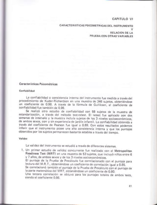 Cracterísticár Primñétricá!
L¿ donflabiidad o únsrencia interna der ñrrumenrórue medid¿ a rávés det
procedimienlo ds Kude¡ B chardson en una muesÍa dé 346 sujetos, obteniéndo*
un coefcienre de 0.93. a ravós de h fórmú á de cutiksen e coelicién1é de
.oñfübilidad fue rambié¡ d. a on
dr.on'do' oéd.o- 58 sri.ro. dp ta f_ár¡á d"
|,¿;s del f{odo
*rara dá
'nF^clo
v .á 1, ó{ o!I wt"§ ¿.rc-o-o1ror
d" Bmoor 5e"os. .ór , 5 e,DárFnLdoe o.d'nnrá-r, Lá.o-t,cbtid"ooo."n,o.d
t éi del mefic hr ds PÉrcoñ fue suatá 0.39. con efos resu iados podemos
infe¡ir que el in{ruhénto posee úná a ra consisrencia inierna y que tos punrájes
obtenidos por ¡o§sújátos pe.mane.en basrane e$abtes a ravés dé riemóo
La va idáz der in*ruñáñró s e*udió á rávésde dife¡enres §istem*.
l. Un primr erudio de vatidez cóñcurente rue ráa izado cón et rúeropothan
Bead'na -sr tVB r
' er
'
ü T-"{r de 5l .,ióró.. orp
",.v.., * ár" o
".o,I dc tos l, leksso! o".onomios
El punbje de a Prueb¿ de P¡ecá cub rue corctactonado con et pu¡rale páE
lecrurade [¡ 4.T., obreniándose un coerjc]enrede corietáción jsua a O¡jS.'
Se corcraciónó ramb énetpuntaje d¿ ta prueba de précárcu ó c¿n etpuniajede
la pade malemáricadetMRT, obreniándos ún coefic¿ntede oao.
 