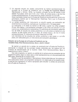3.
Un .equndo sfltlio de vatid¿z cóncurenre se reátnó coreacioñando os
Funtajes .le a Prúobá de Precálculo .on l¿ Prueba de Funcionés Bási.a:
iBe¡d cewski y M ricic, 19741. La mú¿ria uri zadá tue de 65 suleios cuy6
ed¿des rlucruában enre ros 5 t/2 v los 7 años, de ambos sexos, y de tos rs
ñiv¿ es socloeconóm cos. E coer cienre de validez obtsnidoruede 0.69.
r*os r¿su bdos indican qúe lá Pfueba de Precárcu o evrúa p redetconsfucto
psicolóqico medido por e NI ropo nañ R.adines fer y por tá prueba de
La varidez prediciva der insrumenro se erud ó usñdo una evatúac ón de
rendimienloer ártmÉrica, realDada pore profesóra 6V t2 m¿ses pazo.
La eva uacón a 6 mess se rerlzó en 5a c*ós, cuando ros niños cu6abaD
Primer Año Básco Los p.oiesores coocábáñ ¿ los n
hát üs. Ercoálicientede córÉra.ión obtenido
lue de 0.40. E e udo de v¿ idez pred cliva á úñ ¿ño ptazo se rea úó en una
mue ra de €6 sujeios enre 6 y 7 añosi de añbos seros y dé ros 3 niveles
so.ioéconómicos. E¡ ind.e de corc ac ón obien do fue 0.55.
Los ¡esu bdos de tos *rudtos de va idez predicrva a seh meses y a uD año
pazo, sñ ¿decuado§par¿ ún insrumen¡o de evaluac ón psicoó9ics.
Baláción de lo! Punráj¿sde laP¡ueba de PréDálculocon las
V i¿b¿s Edad, NivolSócioeoonómico, Se¡óyJárdtn rnfantit
Se rca Dó un ésudio de a vá dez de mnslructo dé a prueba de pr¿.á.u o,
ana zando á reación de ros pufujes tobtes obienidos por tos sujelos coñ ros
crterios ds ¿rretif cación de a muerra: Edad, Nivet soctod.onómjco, sexo y
exPériencia en Jardlñ lnfanl l.
Con ests p¡opósiro, se réátúó un anáts s de h varianzá de os promediosdátos
g'-po! d" I ero +9-n. . eddo n¿ ¡ubmrer,d oe
l00c¿sos, obren dáde á mue{r¿ r.hr
Oebdo a que los p¡oñedios y dnvi¿ción* ripcasobien dos por ossújsros en
6b subnusúa temñ una prosresión *melan¡e a h obs4ada án k mu*r¿ ¡orar,
se erimó que represenh uñ marco ¿propiado DáÉ sludiar avaridez de consrú ó
de h Pruebad¿ Précácú o.
E
t""
[:
E
t*
h
E
E
E
 