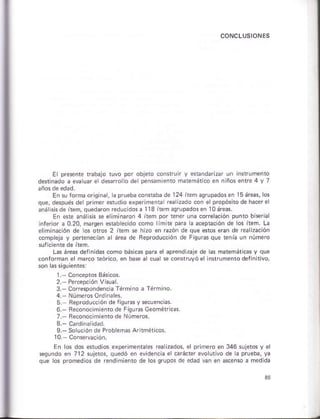El presenie rabaio tuvo por óbjeto coñstrun y e*anda¡Dar un ndrúmé ó
desiñ¿do a eva uar el deürollo de peñsañienlo matemárim en niños enlre 4 y 7
E. su lorru orlsina, ia pruebá conraba de 124 ilem asrupados en l5 ársás,los
que, después deiprimer ertudio exper menra rea D¿do con elpropósnod¿ hacerel
aná skde ítem- oúe¿aron r¿duc dosa 113 í1em áqrupádósen l0áre*.
En este añá ish * elimináron 4 í1em por tener una corelación punto bheria
nJerior a 0.20, mrsen esbbecido como límite párá a acepeción de os arem. La
elmiñacióñ de os oros 2 irem * hlzo en raz6n de que estos eran de raa ización
cómplejá y perteneclan al área de Beproduccón d¿ Figuras que rcñfa un número
Las áreás dellnidas como básc para elapeñdizaje de
conlorman el marco teórico, en ba* a cual.á conrruvóel
3. CorespondeñciaTé.mlño a Término.
5, BéDroducc óndefiquÉsy secuéncias.
6.- Fe.ono.imentode F su16 Geomátc¿s.
7.- Feconocim ento de Números.
I- Sóruclóñ de Probleña§ Arrméilcos.
ls dos estudios expe¡imentales rea i¿do., é! priméro en 346 sujéros y él
án 712 sújerós, quedó en evidencü el carác¡er evo urivo de a p.úebá, yá
promdio§ de rendimien¡o de los s.upos de .dad van en as.án§o a medidá
 