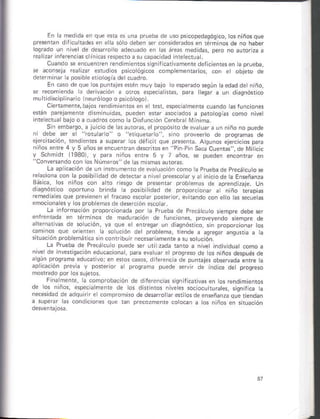 En ¿ med da en,rue era es !n¡ prueb¿ ds uso ps cop.d¿qósico, tosñiñosque
presenctr ¡ licuit¿des en era 5óro deben ser cóñsiderádos en téf
o arlecuado eñ la§ áreas med da
clo a su capaci.iad nie ecruá.
Cuando s encuenren reñd m enrossiqiiricarvsmenre d¿fi. enhs en ta p.uebai
r ¿on*j¿ realD efudios pscóó9ico5 compEmsntarios, cón e objero de
dererñ ña¡ ¿ poslbe eiioroqh detcu¿dro.
En cáso de qúe os punrleserén muy bajo oespsÉdo sesún k edád detniñó,
se recom enda . d¿rivacón a oros spe.ia ras, pará eo a uñ diaonóntcó
multdh.ip nfio lneuróloqó ó psicóloso).
ciedamenre,bajos Endimentos en e ¡eni espec a meñrs cuañdo hsronc ones
erán p ejamente dhñinuidrs, pueden erar asociados a p ooshs como nvel
s n emb3r§o, a ju cio de lás áuroras, er propósiro deevá u ¿ !n ntño no Duede
nl debe ser ¿ '?orulano" sióó proveerro de prosremas de
ereriración, tendentes a supsrar os dér.ir que presénra. Agunós sjsrcicios p a
óiños enre 4 y 5 años se ¿ncuenÍan derr rosetr 'Pin Pin Saca Cuenral, do Milc c
y schmidr (19301, y par¿ niñós snfe pueden enconrár en
''Cónv sndoc.n ros Números" de hs ñisñ¿sáuroñs.
L¿ ¿p ica¿ión de un nr¡úmenlodeeva ua.ión como ta prúebáde precácu o se
relaciona coñ la posib idad de dst¿ciara n ve preescoary ¿ in code a Enseñanza
Btuic¿, ros iiñ6 de pres¿rtár probeñ de aprendizaje. un
d ¿siórcó opotuno br.d¿ a posbitidad de proporconar
remed aes que Drevienen erJrac on elo as secueás
emocion¿ésy os probeh¿s ds d
La lnforñ¿ción proporconada por ¿ Prueba de Precácuto semprs deb¿ sér
enfrentadá en rérñnós de maduñcióñ de funcones, próveyendo sempre ds
aft*n ivás dé solu.ón, vá qus et e¡regar ún diaqñórico, sn proporcjonm tos
a soución de Drobtema, !ende a agregr ansuria a h
Lá Prúeba de Precá.u o púede s« uli záda hnro a ñ ve ind vidual .omo á
'i.e dP '!" o" .oü-o de o( ., io o-pre. de
¿q. ¡ o o9..
'd.d,
o'i.o
¿p cación Drevi¿ púede serv r de í.d ce det progrcso
Fina meite, rá comproba.ón de dtler¿ncias si§nifc¿tiv ei os r¿nd ñienros
de os niños, e§Deciálñ.nté de los .rht¡tos n vees soc ocu turates, ssnifca ¿
ne.éidad de adqulr I e cómprom¡o de desafoláf ef rosde ¿nseñanza que tiendán
a súpr¿r ras condlcoñ¿s tós niños en slu¿ctón
 