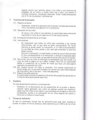 3
perm ra ubi@r a ós n:ños a una dfanca do
dLódedo dc | 1ór o
¿Ii¡c ¿t .r'-re,r. F r¿.rtrdosdard.ro,e
con s riñ do ñó p¡oducn nteffáréncas
Función¿s d¿l Examinádor
CoñpleÉr, anresde ta ap icaciónde ta p¡úeba, Gd osseneratesdet
n ño vsus padres, que ap¿recen en e protocóo
2 2 Ubióació¡ de losniños:
- Alubcara ós niños en sus ásienros, e exahinadordebÉmoriv ros
suqúiendoelini.iodeontueqo.ón ¿ f n de ranqu tizaror,
2,3. Enteqa deCuaderni¡os de aPrueba
Es iñpo(ante que todos os ñiños sean soñertdos a as ñhmas
tó que ésü§ * darán texrúa mente. En forna
e@ntúár se puede repei r ta in{fuc.óñ, si uñ ntño noha enieñdido.
La voz debe $r ciaÍa, pareja y a tá, p¿ra que enrieñdan tá bfeaque
Dur¿nt a ap ca.ión, e examinador cúidaráde queetniñoconrere
e iiem corespondlente a ra nsrrucción y maraue tá rcspúena sobrá
25 Pci¿ ., - o-e,os. ó. o r.,¿o e ouF .o o q .ede c h
!Étd de 4ló. lc pdq.¿ "n o-e dFoÁr 1áGrc¡. oa.c eto p É omeñoo
2.6. Dar recreos cuando as n ños o né.eshen Los recreor dum nuven d
f¿ o r..qd tu' nó. oc.c .iño§ 1 slo.ór
de c'n.o ¿ños y dos o re! páru
2.7. Feo *o de ob*tua( onei
Er.s I f cdo'.-o d¿ .: d.oefl os ¡été!o. F. oot p.o, 4o oe cotha .ó_.1
h hoáde d:bso¿nr:.sdc.e¡¡ ""
En.aso de áplicación co ecr va, te coresponde
coabomf en a dhribúción de os cuadárnitos d¿ ta ptueba y ápies,
/esisrar datos seneráhs, dar vuer as páqinas cuando *a ne.eefió
a d pigiá " 'Fm
qr"
o,,":po d. Loo. á t" ,r,ó. @ oL; rt ".,m. I
El 1e* no conrempa tiempo lijo dé apricación @É cadá ítem Cuando t¿
prueba se aprrca en forñÉ coectiva, debe esperarce que et 9oo/ó de os niño§
 