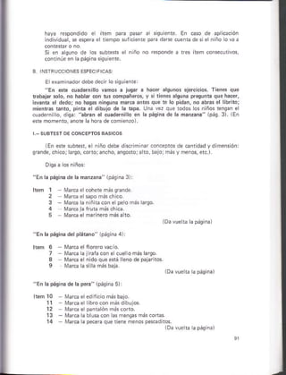 lEn sre subtef, e niño dsbe dhcrimiñar conceptos de.anrdad vd mensón:
sñnde, chicorlarso, coto;ancho, ansosoja to, bá,órmásy menos, etc.).
l. Dásina d¿ lá ñáñzán." 10áqiná 3)
á siquieñto En caso ¿e ¿Drlcáción
pare dare cuentade sielniño o va a
S en aguno de os subters el n ño no respondo a t¿s ítem conse.urivos,
cont núe en a pásiru slqúiente.
El examlnador debe docir o s 9!iene:
"En este cuadérnilló vamós a juqar a hao¿r alsuños elercicios. Tiener que
tabajár.olo, no hablfi mn tus compañero!, y i rion.s árquna prasunia quo hácer,
leeáns el dedo; no hasas ¡¡nsuna marca ántes que te ló pidád, no ábás el librito;
mientas $ñ1o, pin€ ¿l dibujo dé ¡a üpa. Una vez que todos los niños ¡ensan el
cúadernilo, disa "ab¡an el cuadernilló an la páqlna de k máñzána" 1pá9. 3). lEn
efe momento. anote la hóG de comienzo).
11
't2
13
1
2
3 n ñiracon elpe o más larso
3
lá páqina del plárano" 1Dáqiñ¿ 4):
ñl¿rcá alnaracon e .uelomás larqo.
N1arca elñido que érá lleno dé pájarnos.
l¿ pásln5 ds l¿ pera" lpásina 5):
blusacon as mangas más.ortas.
pecera que tÉne msnos pesádi1ós.
1Da vue b rpáeiñ¿)
 