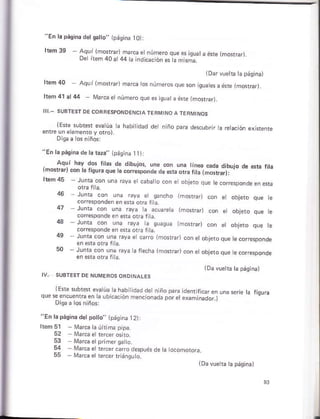 ls pásinadet s6tto' ip¿s,n¿ rO):
Aqul lmcrÉr) masé numeroque s iqu¿ ¿eré lmorr,¡
De,reñ40r44
(Darvuetb tá pásina)
hsm 40 Aquí lmosrrarlñarca tos números que son igua esa ene {mo{ra¡.
llem4t.l44 Ma¡ca et número que es quáta ésre (mGrar,
(Ere subter evalúa a hábiidad d¿ ñiñó Pará de§cúbr r á É¡ación exisrenie
enúe ún e emeñto y oúol
láp¡sin¿ dera raza" Lp¿qin¿ I tll
, Aqú' háv d6 ftar de d,bujos, un€ uon una Ln.d cada d,bujo de e¡c .
rmo!Í.rl@n k lisuráqu. té corrc¡ponde de da orc fta tmBúarj.
tcábato.on e objeto que te.odesponde
Junta con una raya e s¿ncho {mofán
cofesponden en efá otra lia
Junra con únts Gya ta aco¿re¡¿ (morÉrl
coresoonde en ef¿ or, riá
rayá ta ouasúa lmost¡ar)
corre$onde en ésra ofa fita.
ruñta con una reyá e caro {ñosrrar)
Juntá con una ray¿ h frecha {ñGrar)
lEre §ublst eva úa ta habiidád dern ño pára
se encuenft e.la ubieció. ñencionáda oor ¿t
Disa a ¡os niños:
"En la páoihá d6tpolo,, 1páq na ]2)l
Itáñ 5l Marcataúhima pipa.
52
Márca e r¿rcsrcr¡o despoés de ta ocoñoro¡a
[¡arcá er rercer rriáñqu ..
(Davúeia la págjñal
.l
 