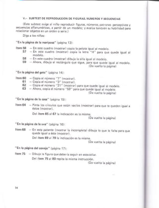 (Este subt¿r exise a n ño reprotlucir riguras,
secuencias afanuháfiÉs, a panir de un modero; v
re acionr objetos en un o¡den o serie.)
números, paf on6 percepiivos y
evaúá rambrén i háb idad oara
"En lápáqinád¿ lama.¡pos" lpásina 13)l
lrám56 - En..'. .r.o.o
57 .n-- ,4do erc-t'pdcqFqu"oe¡q.d.at
53 - En erecuadro lmostEr)d bujá ási a isúatarmode o.
59 Ahó¡a, dibuja e Écránsulo qúe squé, para que quede isua a ñodeto.
t0á vueha ta página)
"Eñ la páqiná dálssro" ipág ñá 14)
hém60 -copia et núhe¡o ,,7,,
lm6rar)
61 - Copia et nú meró
,,3,,
lmcraa.
62 Coo's "1ruñro ,' ' Tor,r pa.s q.e o¡d",qr. árnoo".o
63 Ahot .oD " er nlrá.o hg'pr'c't."q-"de (La
"t Tooeo
tDa vuehá tá pásinal
"En la página de h eá" (páqna 15ll
hem64 PinG los cirútos qus e.rán vac¡os lñorGn pmaque e qued¿n quata
é*os lmo*á¡.
Delílem 65¿ 67 h iñd @ción es a mhña.
iDá vuetra Iá pásna)
"En la pág¡na de la uyr" (pási.a t6t:
keñ6S En ar o"-elrp
'ro.
,d, r,i.orpe..d,blj.
Deríem 69a 79 tá ndi@ción es a mismá
lDá vuetb h páq nal
"En la págiia delconójo" 1páginá T7):
Itém 75 - Dibula ¿ ftoúra quedeberia ssú:r an.ft co ar
Oe ltám 75a 30répúa ta mkma insrrucción.
lDavuera apásina)
 