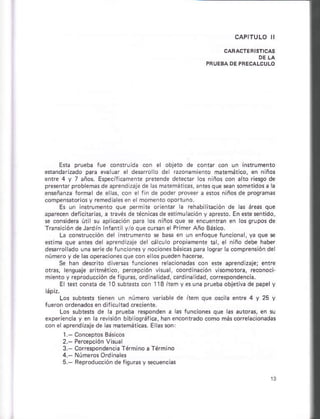 E*a prueb¿ foe con*ru da con el objé1o de cont¡ .oñ u. l.strumenlo
efándarnado p a eva úar ¿l desrolo del Éronamienlo matemático, en nño!
ánre 4 y 7 año§. Esp€cífcáñáñi¿ prerende detectar lo§ nrños cón á to fiesgo de
pÉ$ntar prob emás de aprendir3je de hs m emátiÉs, ants que ean $ñeridos a la
¿n§eñán* forñal d¿ e m, coi e rin de poder proveer á enos niños de prosranas
compensior 05 y rcmediaksen elmomentóópo uño.
Es un inrrumento que p*mile óreñtár a réhablilación d¿ á! áreas que
ap¡rcc¿ñ deficilrhs, a távás dérácnicarde stimu ac ón y ápre!1ó. Enere$nrido,
§e coñsderá útirsu áp i6ción pa¡a os niños que se encúentañ.n losqruposde
fá.s.ió. d..lá.d 111'.ni , o qr..-re o P i1er 4ño Bárico.
La connrúccióñ del n*rumeñro s bae en un enroque fonciona , ya que s
atim¿ qúe antas da aprcnd zaje der circu o própameñe Gl, el nlño deb€ h¿ber
d-"sro ado una se ede rúncionesy nocon* báEicáspaE losra¡ añmp4dsióndel
númeroyde las operacion¿s qúe cón el os pueden hác¿ñe.
S. háñ dé.criro diver*s funconeE r¿¿cioñadas coñ ere aprendDaje; 6nrá
otas, renqurje hñéti@, percepclón visua, coordina.lón vlsmorora, reconoci
mienroy ¡eproducción de lisuras,ordlna idad, erdina id¿d, corespondencia.
E t€n con§ta dé T0 subtsts con 118 ítám y esuná pru¿b¿ óbjérlE de páp¿ y
Los subrers lenen un núnero v¿rübe de item qúe oscik ente 4 y 25 y
lueron orden.dosan diticu td cre.ient6.
Los subtests ds k pru¿ba r¿sponden á hs funcon
experiencia y en h revklón bib iosráre, h¿n encont¡ado como más core racionad! s
cón e aprendizajede as maiemáii@s. E asson
I Cón.eprós Bás cós
2.- Ps¡epción Vituál
3.- Corespondéncia f ármino a Tármlno
4. Núm¡osOrdinales
5.- F¿producción de liouras v scuenciá.
 