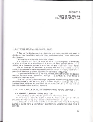 ANEXO NO2
PAUIA DE COBRECCION
DEL TEST DE PBECALCLTO
CR TER OS GENEFALES I]F CORRF" ON
Ei fef de Precá cúro conn¿ ds l0 subrefs, con un toe de I 13 ít¿m. Eros s
dividen ¿n item de seección mú r pls, copa, compémenlacóñ, unión v resotuctón
La corrección se eiectúa de
Si la respuesb es corecra, se anoG ún punto ir )j s
se ¿rora 0 punto i0);si * oñire ó no s aborda, se anora utr signo ñenos I L Si
además de h árernariva co ecra e m¿rc¿ ora, er irem sgcónsidere incor¡eóto (O)
Pare el cómputó de resu bdos f cuenGn lós iteñ respondidos en torma
coirecb; p a cada §ub¡e{*3ño¿n sros puftajes y
puntaje ro& deltélt, pudiendo obteneree un máxlmo de t1a punlos.
Los punrajes bruro§ robhs y ros de 5 súbrer5, sé faisfo¡ñáñeñ resriposde
puntjes esend D¿dós: ptrÉm 6, puntal¿. f y puiiajes 2, cuyas rabhs se
encuenrai e¡ ercapítu o V.
Es ds ehccióñ de examiñádore/lipo depuntaie enandarz¿doquá seurjizará,
." o¡ "rdd,dos - oon -" leio,
o} o' ]c ¡ b, ,lo. a o
',r
po dA
puneies ebndrDad6 no resurta Éc$ria
2, CRITERIOS OE COBAECC ON OE TEM DENIRO DE CADA SUsTEST
Ese súbreferá conrirúido sóropor item d¿eección múhiph
Se coñr dé¡á lá r¿splera bueñá, .úándo la ñárca hecha pór el
encuentadentode alqum que co¡re§pondea aa terñ ivá cofeda
La respuera s iñcore*á cuando la marca erá hécha rúera de as
.úándo e¡ súFió mrcá 2 á lern
 
