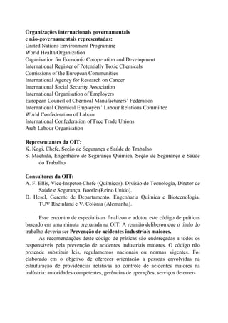 Organizações internacionais governamentais
e não-governamentais representadas:
United Nations Environment Programme
World Health Organization
Organisation for Economic Co-operation and Development
International Register of Potentially Toxic Chemicals
Comissions of the European Communities
International Agency for Research on Cancer
International Social Security Association
International Organisation of Employers
European Council of Chemical Manufacturers’ Federation
International Chemical Employers’ Labour Relations Committee
World Confederation of Labour
International Confederation of Free Trade Unions
Arab Labour Organisation
Representantes da OIT:
K. Kogi, Chefe, Seção de Segurança e Saúde do Trabalho
S. Machida, Engenheiro de Segurança Química, Seção de Segurança e Saúde
do Trabalho
Consultores da OIT:
A. F. Ellis, Vice-Inspetor-Chefe (Químicos), Divisão de Tecnologia, Diretor de
Saúde e Segurança, Bootle (Reino Unido).
D. Hesel, Gerente de Departamento, Engenharia Química e Biotecnologia,
TUV Rheinland e V. Colônia (Alemanha).
Esse encontro de especialistas finalizou e adotou este código de práticas
baseado em uma minuta preparada na OIT. A reunião deliberou que o título do
trabalho deveria ser Prevenção de acidentes industriais maiores.
As recomendações deste código de práticas são endereçadas a todos os
responsáveis pela prevenção de acidentes industriais maiores. O código não
pretende substituir leis, regulamentos nacionais ou normas vigentes. Foi
elaborado cm o objetivo de oferecer orientação a pessoas envolvidas na
estruturação de providências relativas ao controle de acidentes maiores na
indústria: autoridades competentes, gerências de operações, serviços de emer-
 
