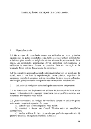 UTILIZAÇÃO DE SERVIÇOS DE CONSULTORIA
1 Disposições gerais
1.1 Os serviços de consultoria devem ser utilizados ou pelas gerências
operacionais ou pelas autoridades competentes que não tenham especialistas
suficientes para atender às exigências de um sistema de prevenção de risco
maior. As autoridades competentes devem considerar particularmente a
utilização de consultores durante as primeiras fases da concepção e da
execução de um sistema de prevenção de risco maior.
1.2 Os consultores em nível nacional ou internacional devem ser escolhidos de
acordo com a sua área de especialização, como química, engenharia de
processos, controle de processo, análise sistemática de risco, ciência ambiental,
toxicologia, planejamento de emergência ou treinamento de trabalhadores.
2 Utilização de serviços de consultoria pelas autoridades competentes
2.1 As autoridades que implantam um sistema de prevenção de risco maior
devem preferencialmente empregar consultores com experiência anterior em
sistema de prevenção de risco maior.
2.2 Quando necessário, os serviços de consultoria devem ser utilizados pelas
autoridades competentes para tarefas como:
a) definir o que são instalações de risco maior;
b) constituir e formar um Comitê Técnico entre as autoridades
competentes;
c) avaliar análises de risco preparadas por gerências operacionais; d)
preparar planos de emergência externos à instalação;
99
 