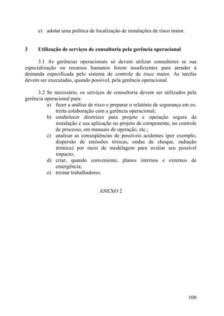 e) adotar uma política de localização de instalações de risco maior.
3 Utilização de serviços de consultoria pela gerência operacional
3.1 As gerências operacionais só devem utilizar consultores se sua
especialização ou recursos humanos forem insuficientes para atender à
demanda especificada pelo sistema de controle de risco maior. As tarefas
devem ser executadas, quando possível, pela gerência operacional.
3.2 Se necessário, os serviços de consultoria devem ser utilizados pela
gerência operacional para:
a) fazer a análise de risco e preparar o relatório de segurança em es-
treita colaboração com a gerência operacional;
b) estabelecer diretrizes para projeto e operação segura da
instalação e sua aplicação no projeto de componente, no controle
de processo, em manuais de operação, etc.;
c) analisar as conseqüências de possíveis acidentes (por exemplo,
dispersão de emissões tóxicas, ondas de choque, radiação
térmica) por meio de modelagem para avaliar seu possível
impacto;
d) criar, quando conveniente, planos internos e externos de
emergência;
e) treinar trabalhadores.
ANEXO 2
100
 