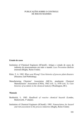 PUBLICAÇÕES SOBRE O CONTROLE
DE RISCOS MAIORES
Estudo de casos
Institution of Chemical Engineers (IChemE). Artigos e estudo de casos de
indústria de processamento em todo o mundo. Loss Prevention Bulletin
(mensal) (Rugby, Reino Unido).
Kletz, T. A. 1985. What went Wrong? Case histories of process plant disasters
(Houston, Gulf Publishing).
Manufacturing Chemists’ Association (MCA), atualmente Chemical
Manufacturers’ Association (CMA), 1962 (vol. 1), 1970 (vol. 3). Case
histories of accidents in the chemical industry (Washington, DC).
Manuais
Bretherick, L. 1985. Handbook of reactive chemical hazards (Londes,
Butterworth, 3ª edição).
Institution of Chemical Engineers (IChemE). 1985. Nomenclature for hazard
and risk assessment in the process industries (Rugby, Reino Unido).
101
 