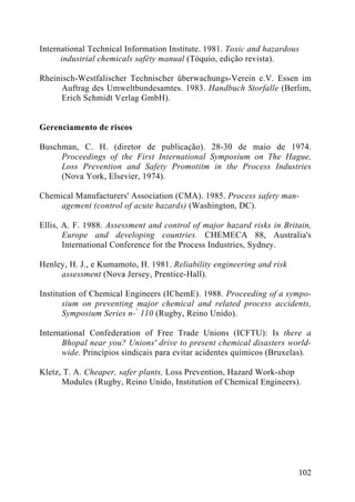 International Technical Information Institute. 1981. Toxic and hazardous
industrial chemicals safèty manual (Tóquio, edição revista).
Rheinisch-Westfalischer Technischer überwachungs-Verein e.V. Essen im
Auftrag des Umweltbundesamtes. 1983. Handbuch Storfalle (Berlim,
Erich Schmidt Verlag GmbH).
Gerenciamento de riscos
Buschman, C. H. (diretor de publicação). 28-30 de maio de 1974.
Proceedings of the First International Symposium on The Hague,
Loss Prevention and Safety Promotitm in the Process Industries
(Nova York, Elsevier, 1974).
Chemical Manufacturers' Association (CMA). 1985. Process safety man-
agement (control of acute hazards) (Washington, DC).
Ellis, A. F. 1988. Assessment and control of major hazard risks in Britain,
Europe and developing countries. CHEMECA 88, Australia's
International Conference for the Process Industries, Sydney.
Henley, H. J., e Kumamoto, H. 1981. Reliability engineering and risk
assessment (Nova Jersey, Prentice-Hall).
Institution of Chemical Engineers (IChemE). 1988. Proceeding of a sympo-
sium on preventing major chemical and related process accidents,
Symposium Series n-°
110 (Rugby, Reino Unido).
International Confederation of Free Trade Unions (ICFTU): Is there a
Bhopal near you? Unions' drive to present chemical disasters world-
wide. Princípios sindicais para evitar acidentes químicos (Bruxelas).
Kletz, T. A. Cheaper, safer plants, Loss Prevention, Hazard Work-shop
Modules (Rugby, Reino Unido, Institution of Chemical Engineers).
102
 