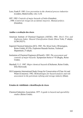 Lees, Frank P. 1983. Loss prevention in the chemical process industries
(Londres, Butterworth), vols. I e II.
OIT. 1985. Controle of major hazards of India (Genebra).
. 1988. Control de riesgos de accidentes mayores. Manual prático.
(Genebra).
Análise e avaliação dos riscos
American Institute of Chemical Engineers (AIChE). 1981. Dow's Fire and
Explosion Index: Hazard Classification Guide (Nova York, 5ª edição,
LC80-29237).
Imperial Chemical Industries (ICI). 1985. The Mond Index (Winnington,
Reino Unido), ICI Plc, Explosion Hazards Section, Technical
Department, 2ª edição.
Institution of Chemical Engineers (IChemE). 1985. The assessment and
controle of major hazards, Symposium Series n° 93 (Rugby, Reino
Unido).
Marshall, V. C. 1987. Major chemical hazards (Chichester, Reino Unido,
Ellis Horwood).
Oil Companies International Study Group for Conservation of Clear Air and
Water (Concawe). 1982. Methodologies for hazard analysis and risk
assessment in the petroleum refining and storage industry (Haia).
Estudos de viabilidade e identificação de riscos
Chemical Industries Association. 1977. A guide to hazard and operability
studies (Reino Unido).
103
 