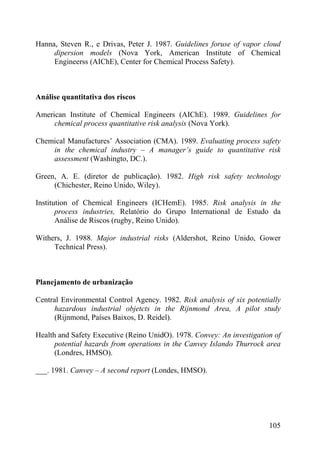 Hanna, Steven R., e Drivas, Peter J. 1987. Guidelines foruse of vapor cloud
dipersion models (Nova York, American Institute of Chemical
Engineerss (AIChE), Center for Chemical Process Safety).
Análise quantitativa dos riscos
American Institute of Chemical Engineers (AIChE). 1989. Guidelines for
chemical process quantitative risk analysis (Nova York).
Chemical Manufactures’ Association (CMA). 1989. Evaluating process safety
in the chemical industry – A manager’s guide to quantitative risk
assessment (Washingto, DC.).
Green, A. E. (diretor de publicação). 1982. High risk safety technology
(Chichester, Reino Unido, Wiley).
Institution of Chemical Engineers (ICHemE). 1985. Risk analysis in the
process industries, Relatório do Grupo International de Estudo da
Análise de Riscos (rugby, Reino Unido).
Withers, J. 1988. Major industrial risks (Aldershot, Reino Unido, Gower
Technical Press).
Planejamento de urbanização
Central Environmental Control Agency. 1982. Risk analysis of six potentially
hazardous industrial objetcts in the Rijnmond Area, A pilot study
(Rijnmond, Países Baixos, D. Reidel).
Health and Safety Executive (Reino UnidO). 1978. Convey: An investigation of
potential hazards from operations in the Canvey Islando Thurrock area
(Londres, HMSO).
___. 1981. Canvey – A second report (Londes, HMSO).
105
 