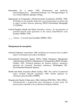 Kunreuther, H., e outros. 1983. Risikoanalyse und politische
Entscheidngsprozere . Standortbestimmung von Flüssiggasanlagen In
vier Ländern (Berlim, Springer-Verlag).
Organização de Cooperação e Desenvolvimento Econômicos (OCDE). 1990.
Workshop on role of public authorities in preventing major accidents and
in major accident land-use planning, OECD Environment Monograph
nº 30 (Paris).
United Kingdom Health and Safety Executive: Canvey: An investigation of
potential hazards from operations in the canvey Island/Thurroc area
(Londes, HMSO, 1978).
____ . Canvey – A second report (Londres, HMSO, 1981).
Planejamento de emergência
Chemical Industries Association. 1984. Guidelines for chemical sites on offsite
aspects of emergency procedures (Londres).
Environmental Protection Agency (EPA), Fedeal Emergency Management
Administration (FEMA) e Department of Transportation (DOT) (Estados
Unidos). 1987. Technical guidance for hazards analysis, emergency
planning for extremely hazardous substances (Washington, DC,
Environmental Protection Agency).
Health and Safety Executive (Reino Unido), 1985. The control of industrial
major accidents Hazards regulations 1984: Further guidance on
emergency plans (Londres, HMSO).
Programa das Nações Unidas para o Meio Ambiente (PNUMA). 1988. APELL.
Concientización y preparación para emergencias al nivel local: Un
proceso para responder a los accidentes tecnológicos (Paris).
106
 
