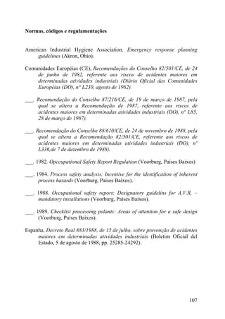 Normas, códigos e regulamentações
American Industrial Hygiene Association. Emergency response planning
guidelines (Akron, Ohio).
Comunidades Européias (CE), Recomendações do Conselho 82/501/CE, de 24
de junho de 1982, referente aos riscos de acidentes maiores em
determinadas atividades industriais (Diário Oficial das Comunidades
Européias (DO), n° L230, agosto de 1982).
___. Recomendação do Conselho 87/216/CE, de 19 de março de 1987, pela
qual se altera a Recomendação de 1987, referente aos riscos de
acidentes maiores em determinadas atividades industriais (DO), n° L85,
28 de março de 1987).
___. Recomendação do Conselho 88/610/CE, de 24 de novembro de 1988, pela
qual se altera a Recomendação 82/501/CE, referente aos riscos de
acidentes maiores em determinadas atividades industriais (DO), nº
L336,de 7 de dezembro de 1988).
___. 1982. Opccupational Safety Report Regulation (Voorburg, Países Baixos)
___. 1984. Process safety analysis; Incentive for the identification of inherent
process hazards (Voorburg, Países Baixos).
___. 1988. Occupational safety report; Designatory guidelins for A.V.R. –
mandatory installations (Voorburg, Países Baixos).
___. 1989. Checklist processing polants: Areas of attention for a safe design
(Voorburg, Países Baixos).
Espanha, Decreto Real 883/1988, de 15 de julho, sobre prevenção de acidentes
maiores em determinadas atividades industriais (Boletim Oficial del
Estado, 5 de agosto de 1988, pp. 25285-24292).
107
 