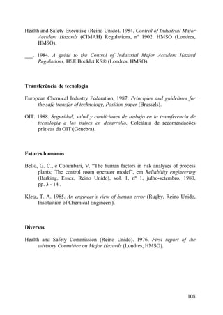 Health and Safety Executive (Reino Unido). 1984. Control of Industrial Major
Accident Hazards (CIMAH) Regulations, nº 1902. HMSO (Londres,
HMSO).
___. 1984. A guide to the Control of Industrial Major Accident Hazard
Regulations, HSE Booklet KS® (Londres, HMSO).
Transferência de tecnologia
European Chemical Industry Federation, 1987. Principles and guidelines for
the safe transfer of technology, Position paper (Brussels).
OIT. 1988. Seguridad, salud y condiciones de trabajo en la transferencia de
tecnologia a los países en desarrollo, Coletânia de recomendações
práticas da OIT (Genebra).
Fatores humanos
Bello, G. C., e Columbari, V. “The human factors in risk analyses of process
plants: The control room operator model”, em Reliability engineering
(Barking, Essex, Reino Unido), vol. 1, nº 1, julho-setembro, 1980,
pp. 3 - 14 .
Kletz, T. A. 1985. An engineer’s view of human error (Rugby, Reino Unido,
Instituition of Chemical Engineers).
Diversos
Health and Safety Commission (Reino Unido). 1976. First report of the
advisory Committee on Major Hazards (Londres, HMSO).
108
 