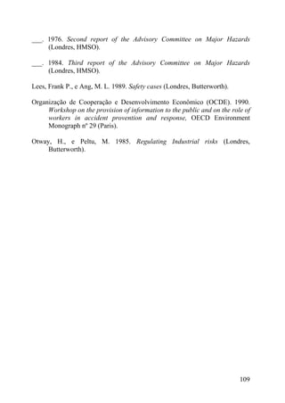___. 1976. Second report of the Advisory Committee on Major Hazards
(Londres, HMSO).
___. 1984. Third report of the Advisory Committee on Major Hazards
(Londres, HMSO).
Lees, Frank P., e Ang, M. L. 1989. Safety cases (Londres, Butterworth).
Organização de Cooperação e Desenvolvimento Econômico (OCDE). 1990.
Workshop on the provision of information to the public and on the role of
workers in accident provention and response, OECD Environment
Monograph nº 29 (Paris).
Otway, H., e Peltu, M. 1985. Regulating Industrial risks (Londres,
Butterworth).
109
 
