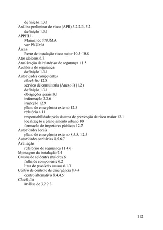 definição 1.3.1
Análise preliminar de risco (APR) 3.2.2.3, 5.2
definição 1.3.1
APPELL
Manual do PNUMA
ver PNUMA
Áreas
Perto de instalação risco maior 10.5-10.8
Atos dolosos 6.7
Atualização de relatórios de segurança 11.5
Auditoria de segurança
definição 1.3.1
Autoridades competentes
check-list 12.8
serviço de consultoria (Anexo I) (1.2)
definição 1.3.1
obrigações gerais 3.1
informação 2.2.6
inspeção 12.9
plano de emergência externo 12.5
relatório a 11
responsabilidade pelo sistema de prevenção de risco maior 12.1
localização e planejamento urbano 10
formação de inspetores públicos 12.7
Autoridades locais
plano de emergência externo 8.5.5, 12.5
Autoridades sanitárias 8.5.6.7
Avaliação
relatórios de segurança 11.4.6
Montagem da instalação 7.4
Causas de acidentes maiores 6
falha de componente 6.2
lista de possíveis causas 6.1.3
Centro de controle de emergência 8.4.4
centro alternativo 8.4.4.5
Check-list
análise de 3.2.2.3
112
 