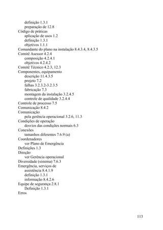 definição 1.3.1
preparação de 12.8
Código de práticas
aplicação de usos 1.2
definição 1.3.1
objetivos 1.1.1
Comandante do plano na instalação 8.4.3.4, 8.4.3.5
Comitê Asessor 4.2.4
composição 4.2.4.1
objetivos 4.2.4.2
Comitê Técnico 4.2.3, 12.3
Componentes, equipamento
descrição 11.4.3.5
projeto 7.2
falhas 3.2.3.2-3.2.3.5
fabricação 7.3
montagem da instalação 3.2.4.5
controle de qualidade 3.2.4.4
Controle de processo 7.5
Comunicação 8.4.2
Comunicação
pela gerência operacional 3.2.6, 11.3
Condições de operação
desvios das condições normais 6.3
Conexões
tamanhos diferentes 7.6.9 (a)
Coordenadores
ver Plano de Emergência
Definições 1.3
Direção
ver Gerência operacional
Diversidade (sistema) 7.6.3
Emergência, serviços de
assistência 8.4.1.9
definição 1.3.1
informação 8.4.2.6
Equipe de segurança 2.8.1
Definição 1.3.1
Erros
113
 