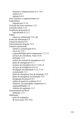 humanos e organizacionais 6.4, 7.6.8
razões 6.4.3
redução 6.4.4
Erros humanos e organizacionais 6.4
Especialistas
inspeção por 12.10
Exclusão de riscos nucleares 1.2.3
Exclusão militar 1.2.3
Exigências de pessoal 4.2
especializado 4.2.1.2
Falhas
reparo ou substituição 7.4.1 (d)
Fontes de informação 4.4
Forças da natureza 6.6
Funcionamento irregular 7.6.5
Gerência operacional
alarmes e comunicação 8.4.2
check-list 12.8
responsabilidade pelos componentes 7.3, 7.4
serviços de consultoria, Anexo I (3)
definição 1.3.1
centros de controle de emergência 8.4.4
plano de emergências 8.1.1
recursos de emergência 8.4.1.7, 8.4.1.8
serviços de emergência 8.4.1.9
divulgação da informação 2.2.2, 3.2.4
comunicação 11.3
plano de emergência fora da instalação 12.5
plano de emergência na instalação 12.4
designação de pessoa 8.4.3
análise de possíveis acidentes 8.3.3
relatórios {as autoridades competentes 11
responsabilidades 3.2
relatório de segurança 11.4
Gerenciamento de Risco
definição 1.3.1
Habitações
perto de instalações
de risco maior 10.2-10.8
114
 