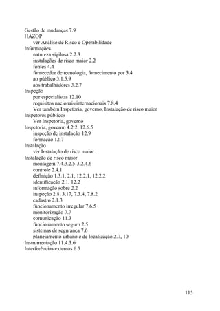 Gestão de mudanças 7.9
HAZOP
ver Análise de Risco e Operabilidade
Informações
natureza sigilosa 2.2.3
instalações de risco maior 2.2
fontes 4.4
fornecedor de tecnologia, fornecimento por 3.4
ao público 3.1.5.9
aos trabalhadores 3.2.7
Inspeção
por especialistas 12.10
requisitos nacionais/internacionais 7.8.4
Ver também Inspetoria, governo, Instalação de risco maior
Inspetores públicos
Ver Inspetoria, governo
Inspetoria, governo 4.2.2, 12.6.5
inspeção de instalação 12.9
formação 12.7
Instalação
ver Instalação de risco maior
Instalação de risco maior
montagem 7.4.3.2.5-3.2.4.6
controle 2.4.1
definição 1.3.1, 2.1, 12.2.1, 12.2.2
identificação 2.1, 12.2
informação sobre 2.2
inspeção 2.8, 3.17, 7.3.4, 7.8.2
cadastro 2.1.3
funcionamento irregular 7.6.5
monitorização 7.7
comunicação 11.3
funcionamento seguro 2.5
sistemas de segurança 7.6
planejamento urbano e de localização 2.7, 10
Instrumentação 11.4.3.6
Interferências externas 6.5
115
 