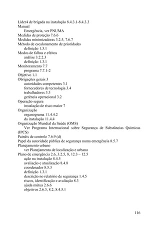 Líder4 de brigada na instalação 8.4.3.1-8.4.3.3
Manual
Emergência, ver PNUMA
Medidas de proteção 7.6.6
Medidas minimizadoras 3.2.5, 7.6.7
Método de escalonamento de prioridades
definição 1.3.1
Modos de falhas e efeitos
análise 3.2.2.3
definição 1.3.1
Monitoramento 7.7
programa 7.7.1-2
Objetivo 1.1
Obrigações gerais 3
autoridades competentes 3.1
fornecedores de tecnologia 3.4
trabalhadores 3.3
gerência operacional 3.2
Operação segura
instalação de risco maior 7
Organização
organograma 11.4.4.2
da instalação 11.4.4
Organização Mundial da Saúde (OMS)
Ver Programa Internacional sobre Segurança de Substâncias Químicas
(IPCS)
Painéis de controle 7.6.9 (d)
Papel da autoridade pública de segurança numa emergência 8.5.7
Planejamento urbano
ver Planejamento de localização e urbano
Plano de emergência 2.6, 3.2.5, 8, 12.3 – 12.5
ação na instalação 8.4.5
avaliação e atualização 8.4.8
coordenador 8.5.3
definição 1.3.1
descrição no relatório de segurança 1.4.5
riscos, identificação e avaliação 8.3
ajuda mútua 2.6.6
objetivos 2.6.3, 8.2, 8.4.5.1
116
 