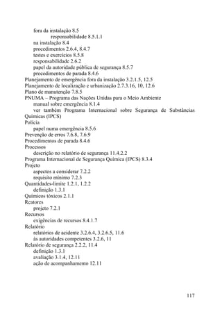 fora da instalação 8.5
responsabilidade 8.5.1.1
na instalação 8.4
procedimentos 2.6.4, 8.4.7
testes e exercícios 8.5.8
responsabilidade 2.6.2
papel da autoridade pública de segurança 8.5.7
procedimentos de parada 8.4.6
Planejamento de emergência fora da instalação 3.2.1.5, 12.5
Planejamento de localização e urbanização 2.7.3.16, 10, 12.6
Plano de manutenção 7.8.5
PNUMA – Programa das Nações Unidas para o Meio Ambiente
manual sobre emergência 8.1.4
ver também Programa Internacional sobre Segurança de Substâncias
Químicas (IPCS)
Polícia
papel numa emergência 8.5.6
Prevenção de erros 7.6.8, 7.6.9
Procedimentos de parada 8.4.6
Processos
descrição no relatório de segurança 11.4.2.2
Programa Internacional de Segurança Química (IPCS) 8.3.4
Projeto
aspectos a considerar 7.2.2
requisito mínimo 7.2.3
Quantidades-limite 1.2.1, 1.2.2
definição 1.3.1
Químicos tóxicos 2.1.1
Reatores
projeto 7.2.1
Recursos
exigências de recursos 8.4.1.7
Relatório
relatórios de acidente 3.2.6.4, 3.2.6.5, 11.6
às autoridades competentes 3.2.6, 11
Relatório de segurança 2.2.2, 11.4
definição 1.3.1
avaliação 3.1.4, 12.11
ação de acompanhamento 12.11
117
 