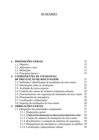 SUMÁRIO
1. DISPOSIÇÕES GERAIS 15
1.1. Objetivo 15
1.2. Aplicação e usos 15
1.3. Definições 17
1.4. Princípios básicos 19
2. COMPONENTES DE UM SISTEMA
DE PREVENÇÃO DE RISCO MAIOR 21
2.1. Definição e identificação de instalações de risco maior 21
2.2. Informações sobre as instalações 22
2.3. Avaliação de riscos maiores 23
2.4. Controle das causas de acidentes industriais maiores 24
2.5. Funcionamento com segurança de instalações de risco maior 25
2.6. Planejamento de emergência 25
2.7. Localização e urbanização 26
2.8. Inspeção de instalações de risco maior 26
3. OBRIGAÇÕES GERAIS 27
3.1. Obrigações das autoridades competentes 27
3.1.1. Disposições gerais 27
3.1.2. Criaçãodeinfra-estruturaparaumsistemadeprevençãoderiscomaior 28
3.1.3. Criação de cadastro de instalações de risco maior 28
3.1.4. Recebimento e avaliação de relatórios de segurança 29
3.1.5. Planejamento de emergência e informações ao público 29
3.1.6. Localização e planejamento urbano 30
 