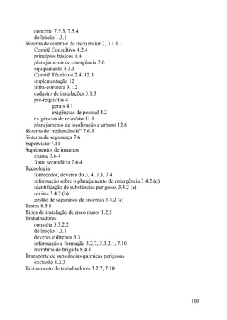 conceito 7.5.3, 7.5.4
definição 1.3.1
Sistema de controle de risco maior 2, 3.1.1.1
Comitê Consultivo 4.2.4
princípios básicos 1.4
planejamento de emergência 2.6
equipamento 4.3.1
Comitê Técnico 4.2.4, 12.3
implementação 12
infra-estrutura 3.1.2
cadastro de instalações 3.1.3
pré-requisitos 4
gerais 4.1
exigências de pessoal 4.2
exigências de relatório 11.1
planejamento de localização e urbano 12.6
Sistema de “redundância” 7.6.3
Sistema de segurança 7.6
Supervisão 7.11
Suprimentos de insumos
exame 7.6.4
fonte secundária 7.6.4
Tecnologia
fornecedor, deveres do 3, 4, 7.3, 7.4
informação sobre o planejamento de emergência 3.4.2 (d)
identificação de substâncias perigosas 3.4.2 (a)
revista 3.4.2 (b)
gestão de segurança de sistemas 3.4.2 (c)
Testes 8.5.8
Tipos de instalação de risco maior 1.2.5
Trabalhadores
consulta 3.3.2.2
definição 1.3.1
deveres e direitos 3.3
informação e formação 3.2.7, 3.3.2.1, 7.10
membros de brigada 8.4.3
Transporte de substâncias químicas perigosas
exclusão 1.2.3
Treinamento de trabalhadores 3.2.7, 7.10
119
 