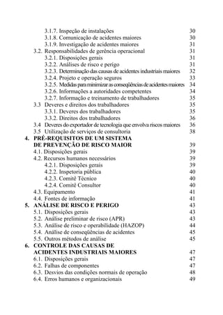 3.1.7. Inspeção de instalações 30
3.1.8. Comunicação de acidentes maiores 30
3.1.9. Investigação de acidentes maiores 31
3.2. Responsabilidades de gerência operacional 31
3.2.1. Disposições gerais 31
3.2.2. Análises de risco e perigo 31
3.2.3. Determinação das causas de acidentes industriais maiores 32
3.2.4. Projeto e operação seguros 33
3.2.5. Medidasparaminimizarasconseqüênciasdeacidentesmaiores 34
3.2.6. Informações a autoridades competentes 34
3.2.7. Informação e treinamento de trabalhadores 35
3.3 Deveres e direitos dos trabalhadores 35
3.3.1. Deveres dos trabalhadores 35
3.3.2. Direitos dos trabalhadores 36
3.4 Deveres do exportador de tecnologia que envolva riscos maiores 36
3.5 Utilização de serviços de consultoria 38
4. PRÉ-REQUISITOS DE UM SISTEMA
DE PREVENÇÃO DE RISCO MAIOR 39
4.1. Disposições gerais 39
4.2. Recursos humanos necessários 39
4.2.1. Disposições gerais 39
4.2.2. Inspetoria pública 40
4.2.3. Comitê Técnico 40
4.2.4. Comitê Consultor 40
4.3. Equipamento 41
4.4. Fontes de informação 41
5. ANÁLISE DE RISCO E PERIGO 43
5.1. Disposições gerais 43
5.2. Análise preliminar de risco (APR) 43
5.3. Análise de risco e operabilidade (HAZOP) 44
5.4. Análise de conseqüências de acidentes 45
5.5. Outros métodos de análise 45
6. CONTROLE DAS CAUSAS DE
ACIDENTES INDUSTRIAIS MAIORES 47
6.1. Disposições gerais 47
6.2. Falhas de componentes 47
6.3. Desvios das condições normais de operação 48
6.4. Erros humanos e organizacionais 49
 