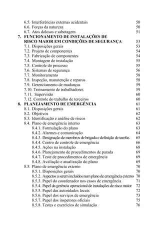 6.5. Interferências externas acidentais 50
6.6. Forças da natureza 50
6.7. Atos dolosos e sabotagem 51
7. FUNCIONAMENTO DE INSTALAÇÕES DE
RISCO MAIOR EM CONDIÇÕES DE SEGURANÇA 53
7.1. Disposições gerais 53
7.2. Projeto de componentes 54
7.3. Fabricação de componentes 54
7.4. Montagem de instalação 55
7.5. Controle do processo 55
7.6. Sistemas de segurança 56
7.7. Monitoramento 58
7.8. Inspeção, manutenção e reparos 58
7.9. Gerenciamento de mudanças 59
7.10. Treinamento de trabalhadores 59
7.11. Supervisão 60
7.12. Controle do trabalho de terceiros 60
8. PLANEJAMENTO DE EMERGÊNCIA 61
8.1. Disposições gerais 61
8.2. Objetivos 62
8.3. Identificação e análise de riscos 62
8.4. Plano de emergência interno 63
8.4.1. Formulação do plano 63
8.4.2. Alarmes e comunicação 64
8.4.3. Designação de membros de brigada e definição de tarefas 65
8.4.4. Centro de controle de emergência 66
8.4.5. Ações na instalação 68
8.4.6. Planejamento de procedimentos de parada 69
8.4.7. Teste de procedimentos de emergência 69
8.4.8. Avaliação e atualização do plano 69
8.5. Plano de emergência externo 70
8.5.1. Disposições gerais 70
8.5.2. Aspectos a seremincluídos numplanode emergência externo 70
8.5.3. Papel do coordenador nos casos de emergência 71
8.5.4. Papel da gerência operacional de instalações de risco maior 72
8.5.5. Papel das autoridades locais 72
8.5.6. Papel dos serviços de emergência 73
8.5.7. Papel dos inspetores oficiais 75
8.5.8. Testes e exercícios de simulação 76
 