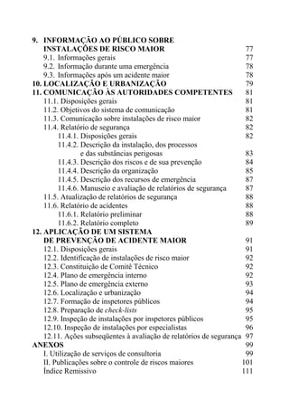 9. INFORMAÇÃO AO PÚBLICO SOBRE
INSTALAÇÕES DE RISCO MAIOR 77
9.1. Informações gerais 77
9.2. Informação durante uma emergência 78
9.3. Informações após um acidente maior 78
10. LOCALIZAÇÃO E URBANIZAÇÃO 79
11. COMUNICAÇÃO ÀS AUTORIDADES COMPETENTES 81
11.1. Disposições gerais 81
11.2. Objetivos do sistema de comunicação 81
11.3. Comunicação sobre instalações de risco maior 82
11.4. Relatório de segurança 82
11.4.1. Disposições gerais 82
11.4.2. Descrição da instalação, dos processos
e das substâncias perigosas 83
11.4.3. Descrição dos riscos e de sua prevenção 84
11.4.4. Descrição da organização 85
11.4.5. Descrição dos recursos de emergência 87
11.4.6. Manuseio e avaliação de relatórios de segurança 87
11.5. Atualização de relatórios de segurança 88
11.6. Relatório de acidentes 88
11.6.1. Relatório preliminar 88
11.6.2. Relatório completo 89
12. APLICAÇÃO DE UM SISTEMA
DE PREVENÇÃO DE ACIDENTE MAIOR 91
12.1. Disposições gerais 91
12.2. Identificação de instalações de risco maior 92
12.3. Constituição de Comitê Técnico 92
12.4. Plano de emergência interno 92
12.5. Plano de emergência externo 93
12.6. Localização e urbanização 94
12.7. Formação de inspetores públicos 94
12.8. Preparação de check-lists 95
12.9. Inspeção de instalações por inspetores públicos 95
12.10. Inspeção de instalações por especialistas 96
12.11. Ações subseqüentes à avaliação de relatórios de segurança 97
ANEXOS 99
I. Utilização de serviços de consultoria 99
II. Publicações sobre o controle de riscos maiores 101
Índice Remissivo 111
 
