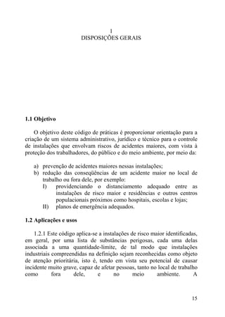 1
DISPOSIÇÕES GERAIS
1.1 Objetivo
O objetivo deste código de práticas é proporcionar orientação para a
criação de um sistema administrativo, jurídico e técnico para o controle
de instalações que envolvam riscos de acidentes maiores, com vista à
proteção dos trabalhadores, do público e do meio ambiente, por meio da:
a) prevenção de acidentes maiores nessas instalações;
b) redução das conseqüências de um acidente maior no local de
trabalho ou fora dele, por exemplo:
I) providenciando o distanciamento adequado entre as
instalações de risco maior e residências e outros centros
populacionais próximos como hospitais, escolas e lojas;
II) planos de emergência adequados.
1.2 Aplicações e usos
1.2.1 Este código aplica-se a instalações de risco maior identificadas,
em geral, por uma lista de substâncias perigosas, cada uma delas
associada a uma quantidade-limite, de tal modo que instalações
industriais compreendidas na definição sejam reconhecidas como objeto
de atenção prioritária, isto é, tendo em vista seu potencial de causar
incidente muito grave, capaz de afetar pessoas, tanto no local de trabalho
como fora dele, e no meio ambiente. A
15
 