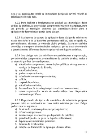 lista e as quantidades-limite de substâncias perigosas devem refletir as
prioridades de cada país.
1.2.2 Para facilitar a implementação gradual das disposições deste
código de práticas, as autoridades competentes poderão estabelecer, para
um período de transição, aumento das quantidades-limite para a
aplicação de determinadas partes deste código.
1.2.3 Excluem-se do campo de aplicação deste código de práticas os
riscos nucleares e os de natureza estritamente militar, para os quais há,
provavelmente, sistemas de controle global próprio. Exclui-se também
do código o transporte de substâncias perigosas, por se tratar de controle
e gerenciamento diferentes daqueles aplicáveis em lugares estáticos.
1.2.4 Este código trata das atividades necessárias para a implantação,
por autoridades competentes, de um sistema de controle de risco maior e
da atenção que lhes devem dispensar:
a) autoridades competentes, como órgãos públicos de seguranças e
serviços de inspeção do Estado;
b) autoridades locais;
c) gerências operacionais;
d) trabalhadores e seus representantes;
e) polícia;
f) corpo de bombeiros;
g) autoridades sanitárias;
h) fornecedores de tecnologias que envolvem riscos maiores;
i) outras organizações locais de conformidade com disposições
nacionais específicas.
1.2.5 Dependendo do tipo e da quantidade da substância perigosa
presente entre as instalações de risco maior cobertas por este código
podem estar as seguintes:
a) fábricas de produtos químicos e petroquímicos;
b) refinarias de petróleo;
c) locais em que se armazena gás liquefeito de petróleo;
d) grandes depósitos de gás e de líquidos inflamáveis;
e) depósitos de substâncias químicas;
f) fábricas de fertilizantes;
g) estações de tratamento de água que utilizam cloro.
16
 